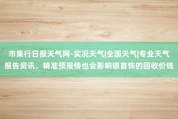市集行日报天气网-实况天气|全国天气|专业天气报告资讯，精准预报情也会影响银首饰的回收价钱